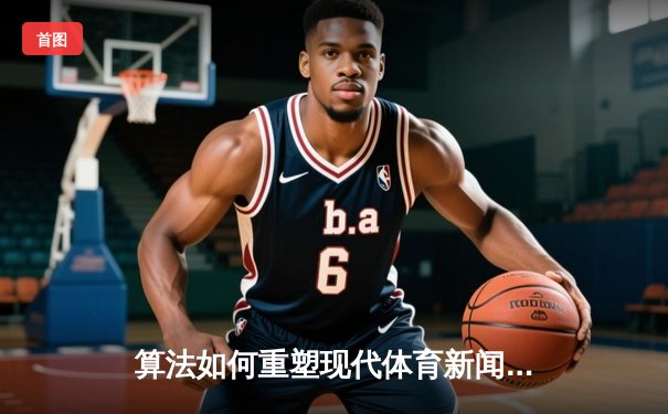 算法如何重塑现代体育新闻？免费APP背后的技术革命与内容博弈