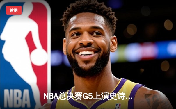 NBA总决赛G5上演史诗逆转！掘金末节20分翻盘热火 约基奇砍下41+15创纪录