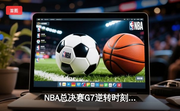 NBA总决赛G7逆转时刻：凯尔特人险胜勇士登顶，塔图姆荣膺FMVP