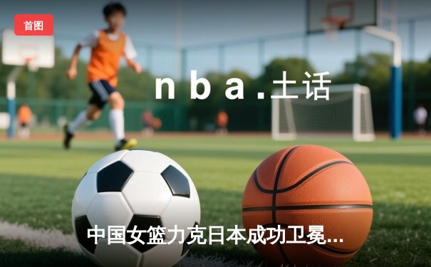 中国女篮力克日本成功卫冕 韩旭23+10斩获亚洲杯MVP