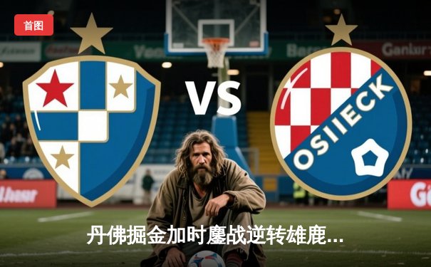 丹佛掘金加时鏖战逆转雄鹿，约基奇31+11+10主宰关键时刻