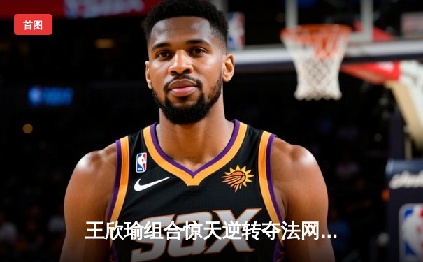 王欣瑜组合惊天逆转夺法网女双冠军，创中国网球新历史