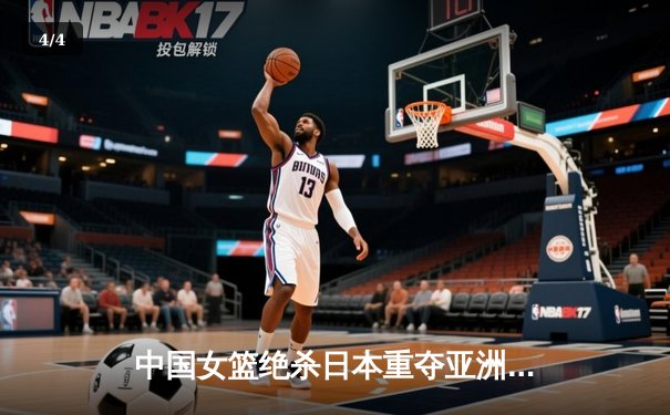 中国女篮绝杀日本重夺亚洲杯，韩旭23+15荣膺MVP - 4
