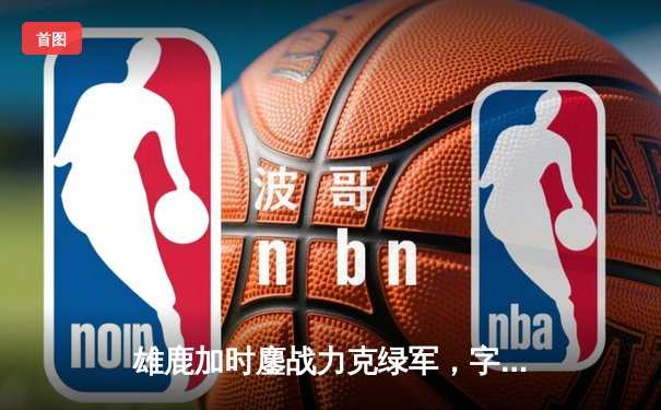 雄鹿加时鏖战力克绿军，字母哥44分+14板制霸内线