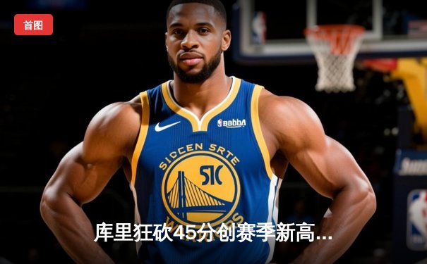 库里狂砍45分创赛季新高，勇士加时险胜凯尔特人延续主场不败